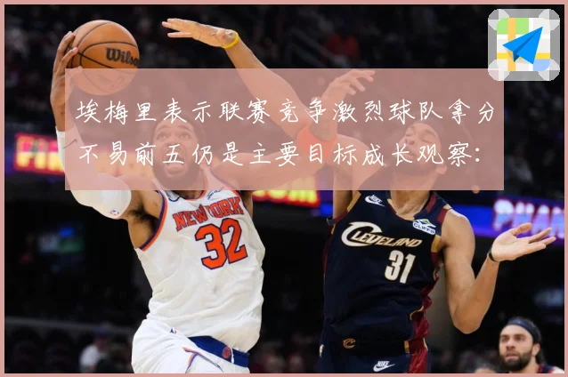 埃梅里表示联赛竞争激烈球队拿分不易前五仍是主要目标成长观察：最新赛事动态与深度分析