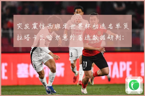 突发震惊西班牙世界杯初选名单莫拉塔卡瓦哈尔意外落选数据研判：最新赛事动态与深度分析
