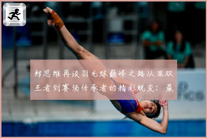 郑思维再谈羽毛球巅峰之路从混双王者到赛场传承者的精彩蜕变：最新赛事动态与深度分析