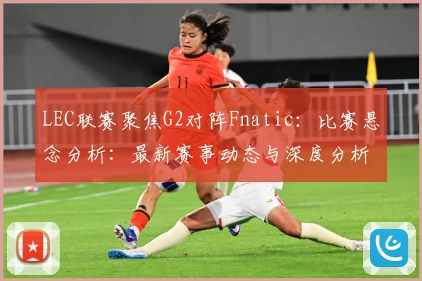 LEC联赛聚焦G2对阵Fnatic：比赛悬念分析：最新赛事动态与深度分析