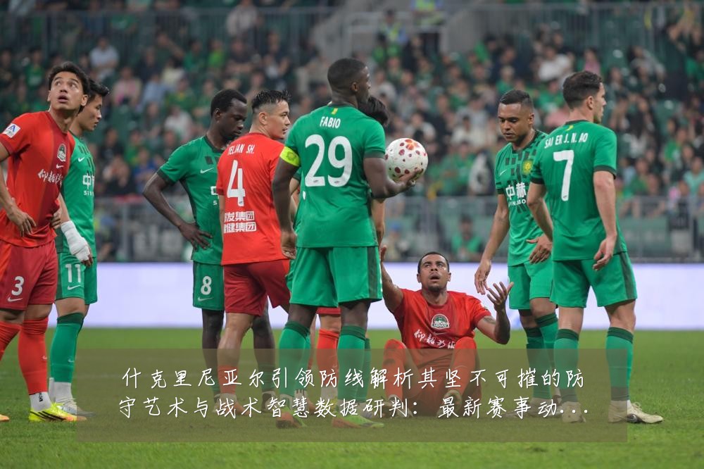 什克里尼亚尔引领防线解析其坚不可摧的防守艺术与战术智慧数据研判:最新赛事动态与深度分析