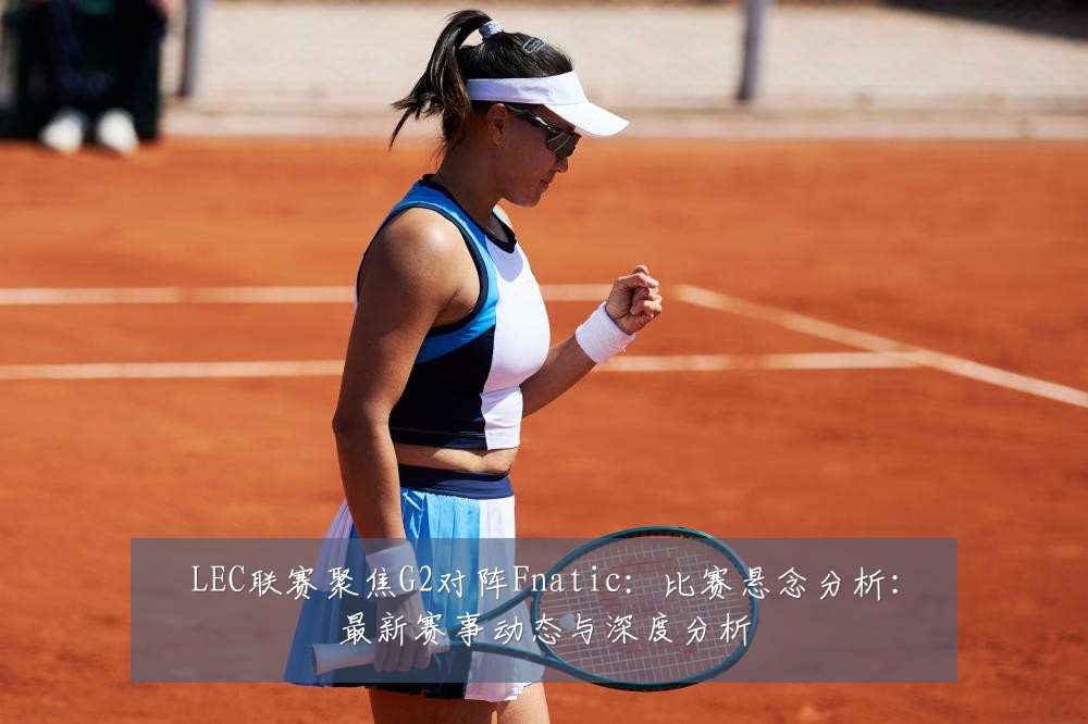 LEC联赛聚焦G2对阵Fnatic:比赛悬念分析:最新赛事动态与深度分析
